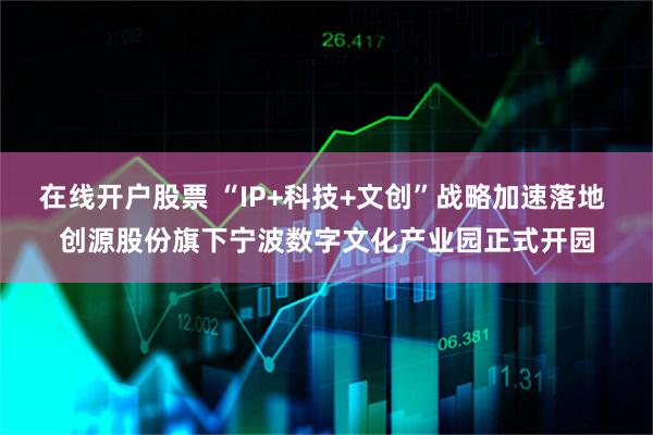 在线开户股票 “IP+科技+文创”战略加速落地 创源股份旗下宁波数字文化产业园正式开园