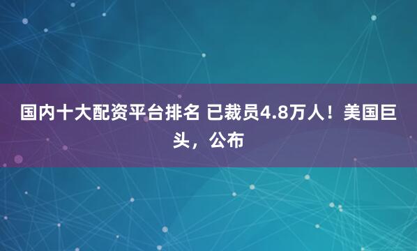 国内十大配资平台排名 已裁员4.8万人！美国巨头，公布