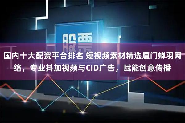 国内十大配资平台排名 短视频素材精选厦门蝉羽网络，专业抖加视频与CID广告，赋能创意传播