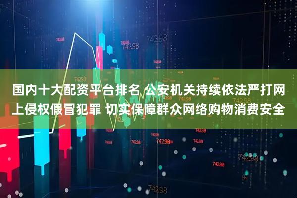 国内十大配资平台排名 公安机关持续依法严打网上侵权假冒犯罪 切实保障群众网络购物消费安全
