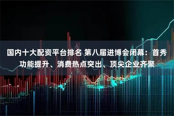 国内十大配资平台排名 第八届进博会闭幕：首秀功能提升、消费热点突出、顶尖企业齐聚