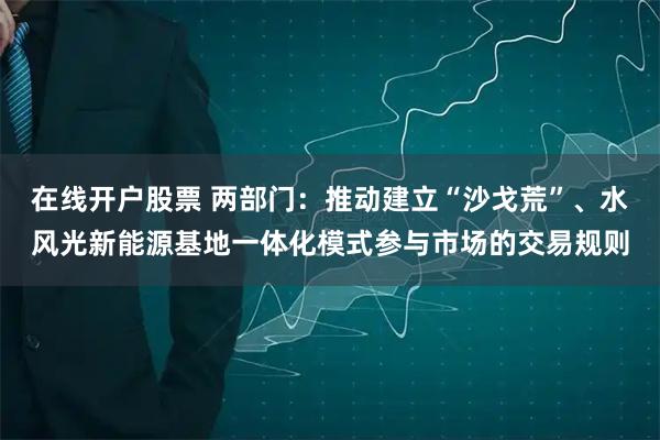 在线开户股票 两部门：推动建立“沙戈荒”、水风光新能源基地一体化模式参与市场的交易规则