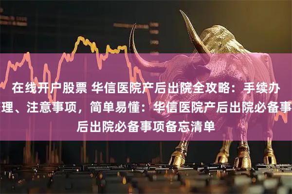 在线开户股票 华信医院产后出院全攻略：手续办理、物品整理、注意事项，简单易懂：华信医院产后出院必备事项备忘清单