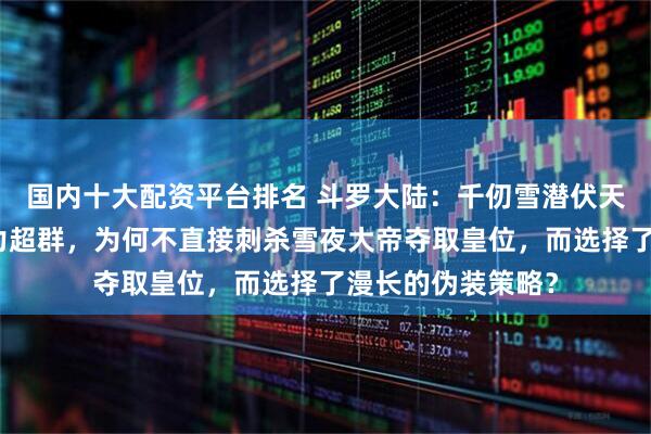 国内十大配资平台排名 斗罗大陆：千仞雪潜伏天斗帝国多年，实力超群，为何不直接刺杀雪夜大帝夺取皇位，而选择了漫长的伪装策略？