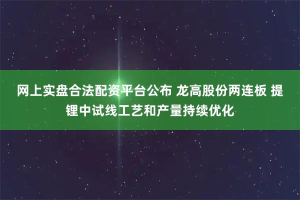网上实盘合法配资平台公布 龙高股份两连板 提锂中试线工艺和产量持续优化