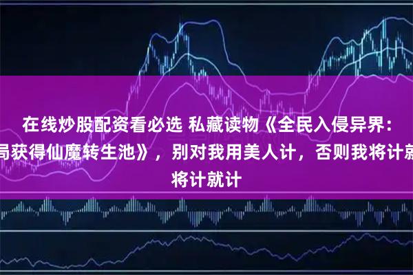 在线炒股配资看必选 私藏读物《全民入侵异界：开局获得仙魔转生池》，别对我用美人计，否则我将计就计