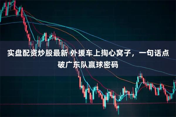 实盘配资炒股最新 外援车上掏心窝子，一句话点破广东队赢球密码