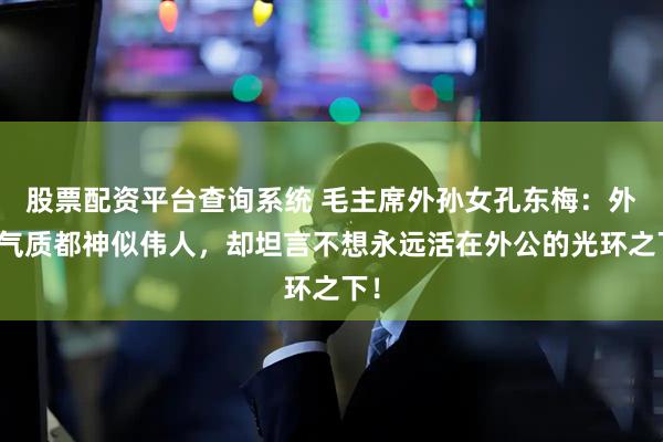 股票配资平台查询系统 毛主席外孙女孔东梅：外貌气质都神似伟人，却坦言不想永远活在外公的光环之下！