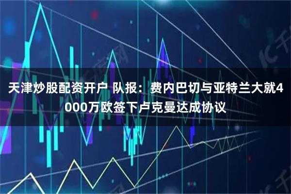 天津炒股配资开户 队报：费内巴切与亚特兰大就4000万欧签下卢克曼达成协议