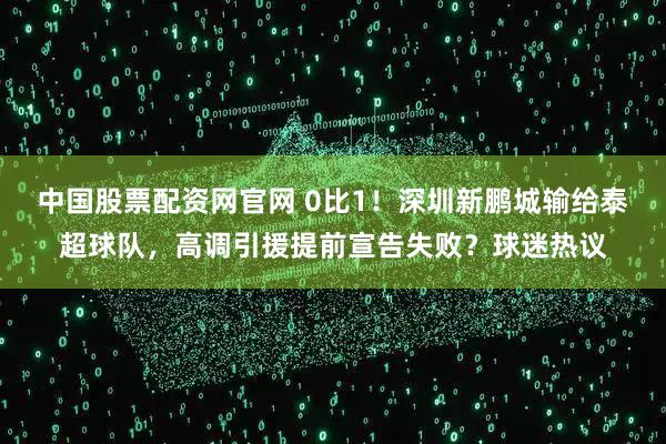 中国股票配资网官网 0比1！深圳新鹏城输给泰超球队，高调引援提前宣告失败？球迷热议
