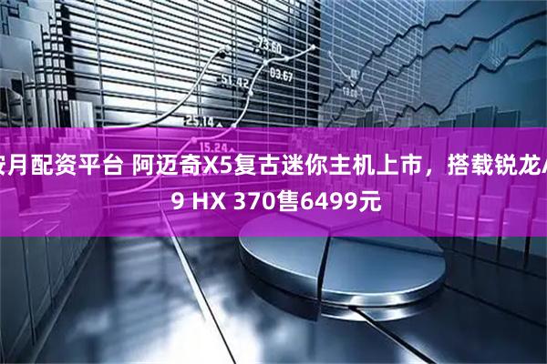 按月配资平台 阿迈奇X5复古迷你主机上市，搭载锐龙AI 9 HX 370售6499元