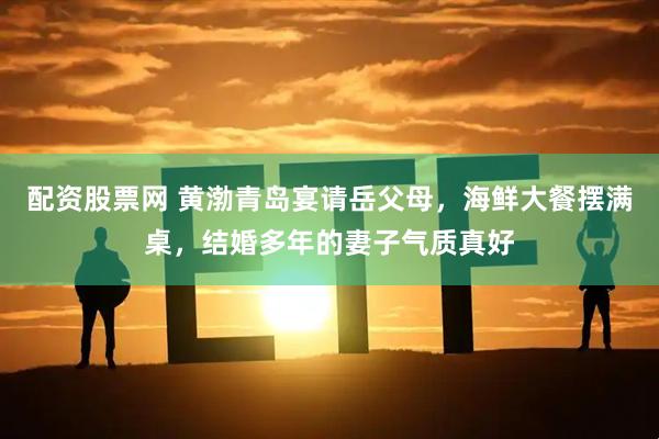 配资股票网 黄渤青岛宴请岳父母，海鲜大餐摆满桌，结婚多年的妻子气质真好