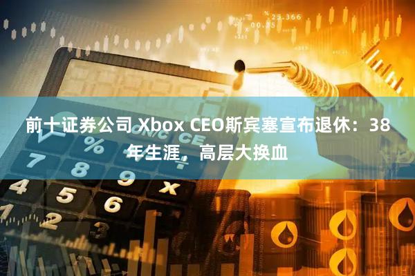 前十证券公司 Xbox CEO斯宾塞宣布退休：38年生涯，高层大换血
