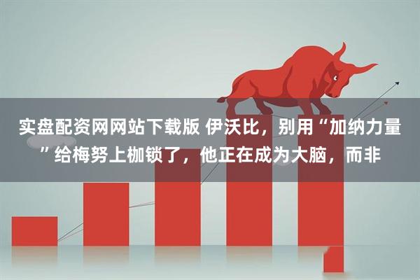 实盘配资网网站下载版 伊沃比，别用“加纳力量”给梅努上枷锁了，他正在成为大脑，而非