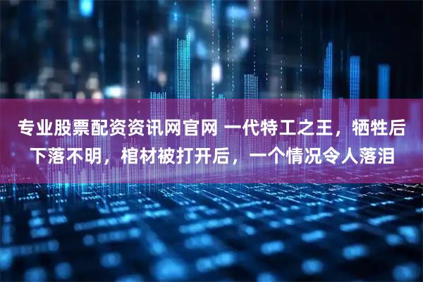 专业股票配资资讯网官网 一代特工之王，牺牲后下落不明，棺材被打开后，一个情况令人落泪
