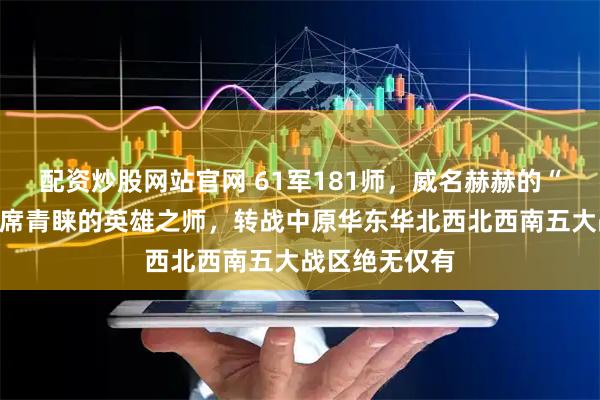 配资炒股网站官网 61军181师，威名赫赫的“皮旅”，毛主席青睐的英雄之师，转战中原华东华北西北西南五大战区绝无仅有