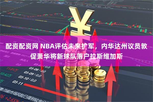 配资配资网 NBA评估未来扩军，内华达州议员敦促萧华将新球队落户拉斯维加斯