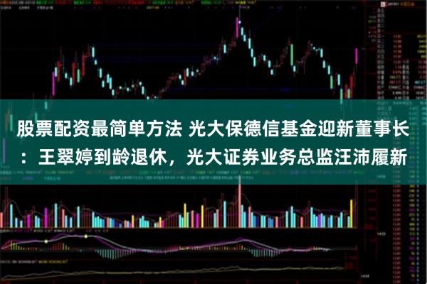股票配资最简单方法 光大保德信基金迎新董事长：王翠婷到龄退休，光大证券业务总监汪沛履新